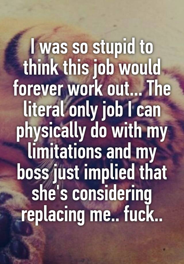 I was so stupid to think this job would forever work out... The literal only job I can physically do with my limitations and my boss just implied that she's considering replacing me.. fuck..