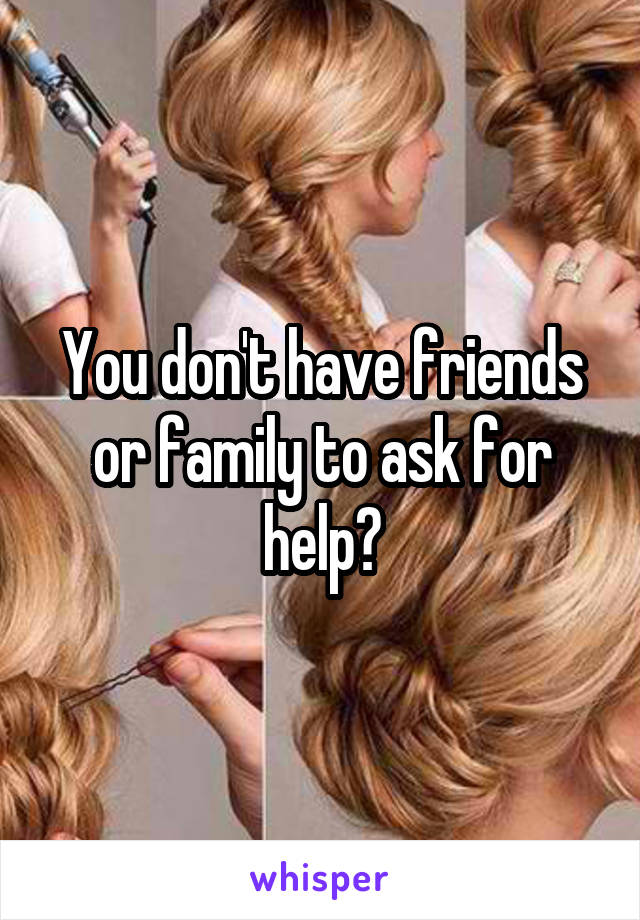 You don't have friends or family to ask for help?