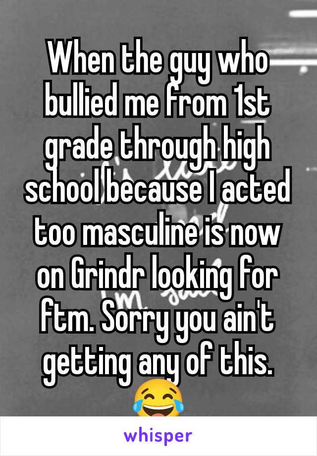 When the guy who bullied me from 1st grade through high school because I acted too masculine is now on Grindr looking for ftm. Sorry you ain't getting any of this.  😂