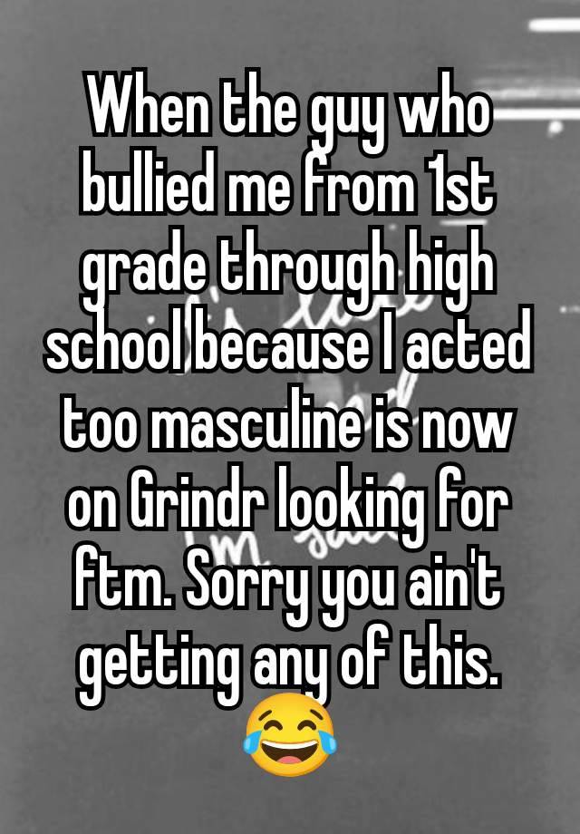 When the guy who bullied me from 1st grade through high school because I acted too masculine is now on Grindr looking for ftm. Sorry you ain't getting any of this.  😂