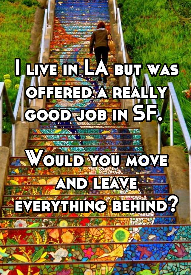 I live in LA but was offered a really good job in SF. 

Would you move and leave everything behind?