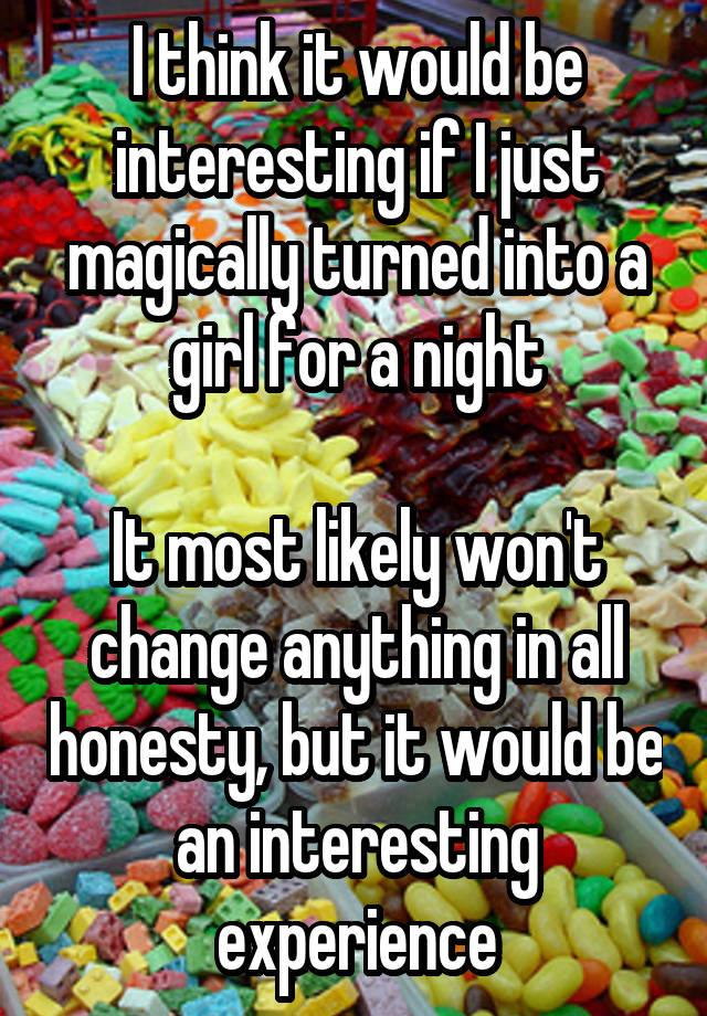 I think it would be interesting if I just magically turned into a girl for a night

It most likely won't change anything in all honesty, but it would be an interesting experience