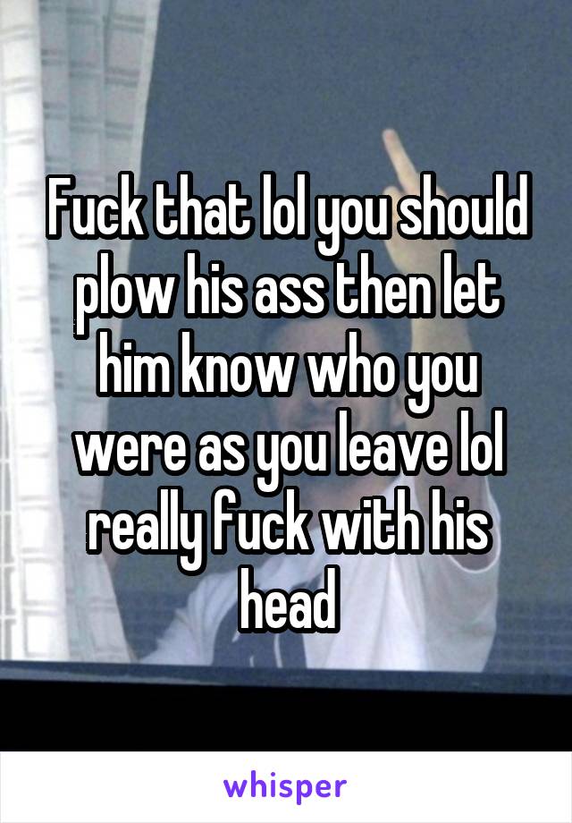 Fuck that lol you should plow his ass then let him know who you were as you leave lol really fuck with his head