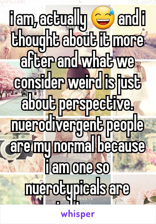 i am, actually 😅 and i thought about it more after and what we consider weird is just about perspective. nuerodivergent people are my normal because i am one so nuerotypicals are weird to me. 