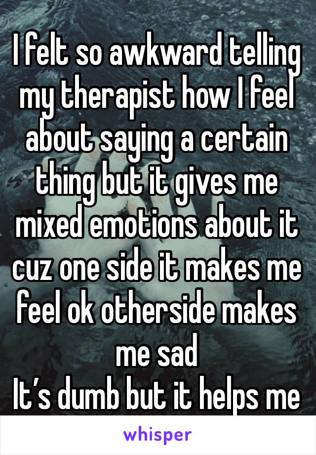 I felt so awkward telling my therapist how I feel about saying a certain thing but it gives me mixed emotions about it cuz one side it makes me feel ok otherside makes me sad
It’s dumb but it helps me