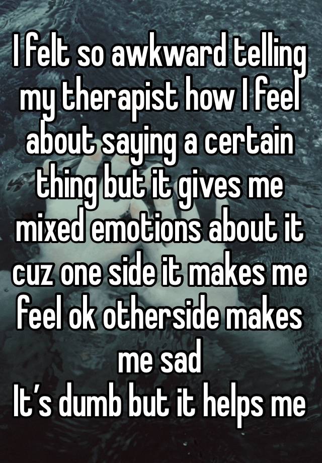 I felt so awkward telling my therapist how I feel about saying a certain thing but it gives me mixed emotions about it cuz one side it makes me feel ok otherside makes me sad
It’s dumb but it helps me