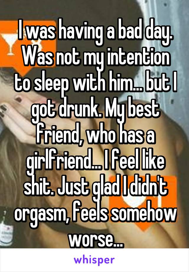 I was having a bad day. Was not my intention to sleep with him... but I got drunk. My best friend, who has a girlfriend... I feel like shit. Just glad I didn't orgasm, feels somehow worse...