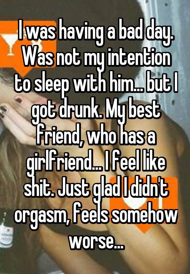 I was having a bad day. Was not my intention to sleep with him... but I got drunk. My best friend, who has a girlfriend... I feel like shit. Just glad I didn't orgasm, feels somehow worse...