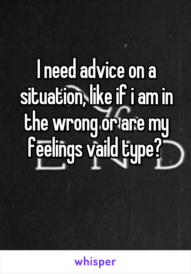 I need advice on a situation, like if i am in the wrong or are my feelings vaild type? 

