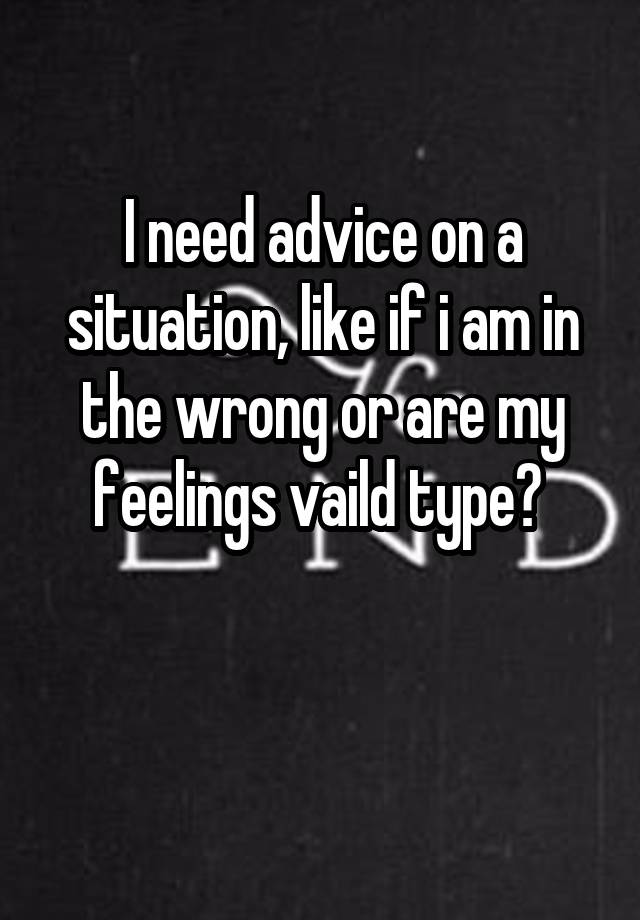 I need advice on a situation, like if i am in the wrong or are my feelings vaild type? 

