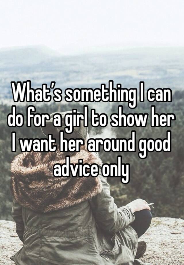 What’s something I can do for a girl to show her I want her around good advice only