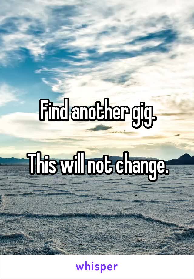 Find another gig.

This will not change.