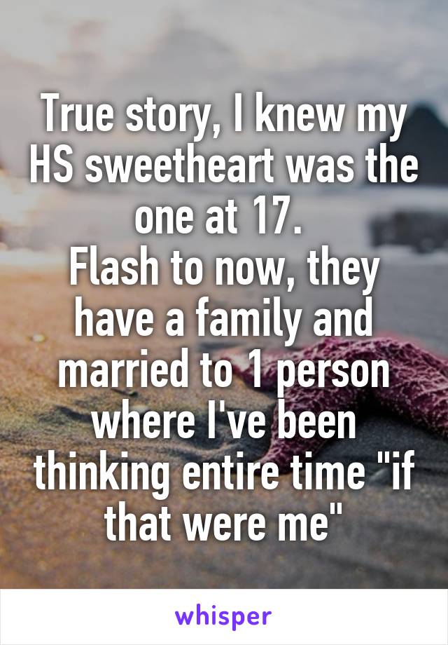 True story, I knew my HS sweetheart was the one at 17. 
Flash to now, they have a family and married to 1 person where I've been thinking entire time "if that were me"