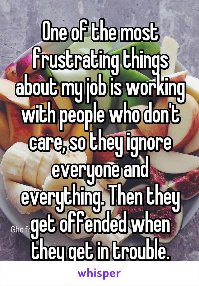 One of the most frustrating things about my job is working with people who don't care, so they ignore everyone and everything. Then they get offended when they get in trouble.