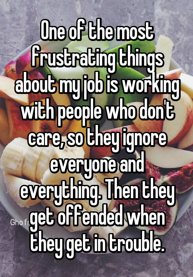 One of the most frustrating things about my job is working with people who don't care, so they ignore everyone and everything. Then they get offended when they get in trouble.