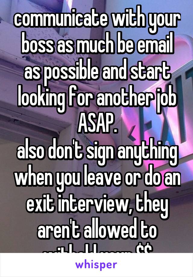 communicate with your boss as much be email as possible and start looking for another job ASAP.
also don't sign anything when you leave or do an exit interview, they aren't allowed to withold your $$