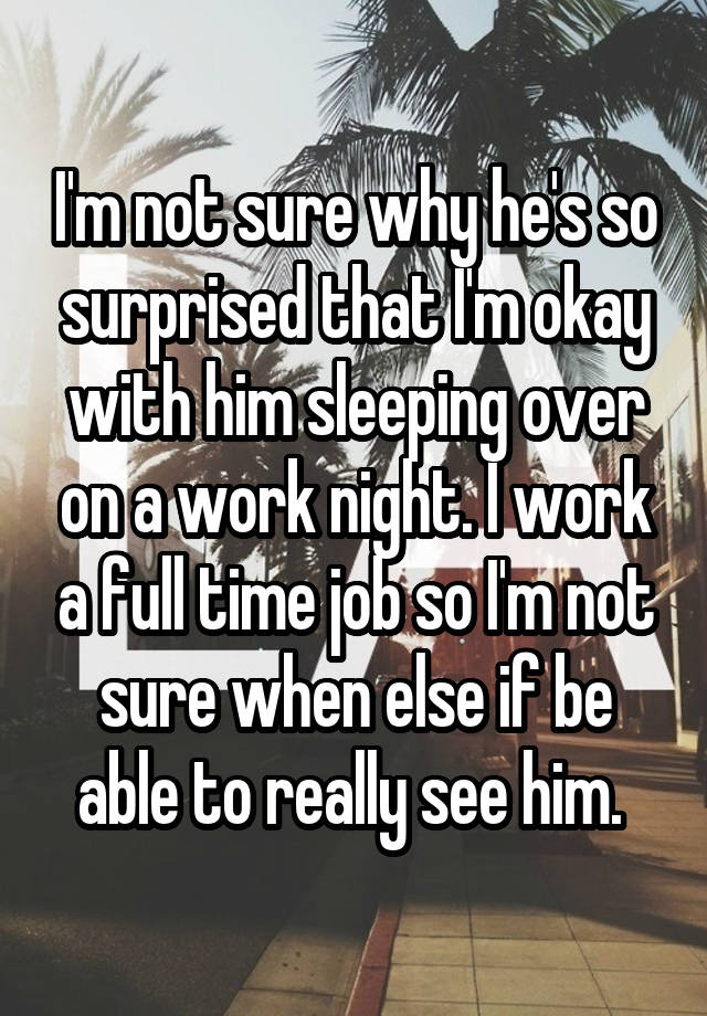 I'm not sure why he's so surprised that I'm okay with him sleeping over on a work night. I work a full time job so I'm not sure when else if be able to really see him. 