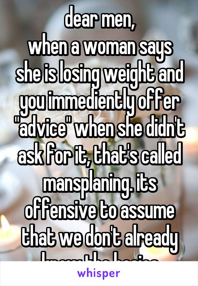 dear men,
when a woman says she is losing weight and you immediently offer "advice" when she didn't ask for it, that's called mansplaning. its offensive to assume that we don't already know the basics