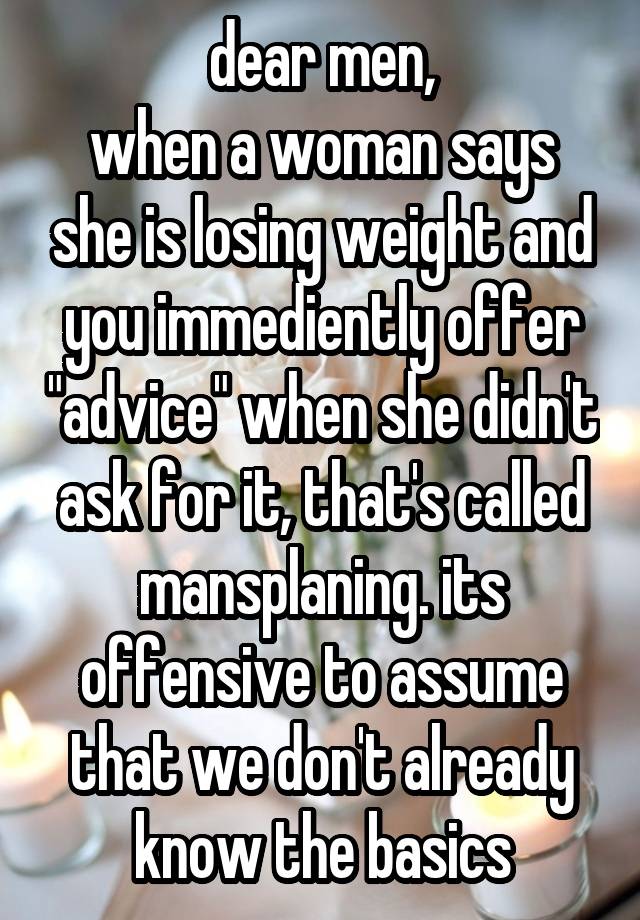 dear men,
when a woman says she is losing weight and you immediently offer "advice" when she didn't ask for it, that's called mansplaning. its offensive to assume that we don't already know the basics