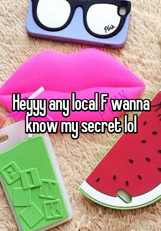 Heyyy any local F wanna know my secret lol