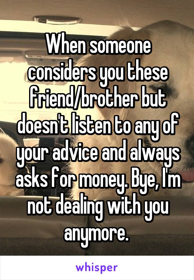 When someone considers you these friend/brother but doesn't listen to any of your advice and always asks for money. Bye, I'm not dealing with you anymore. 