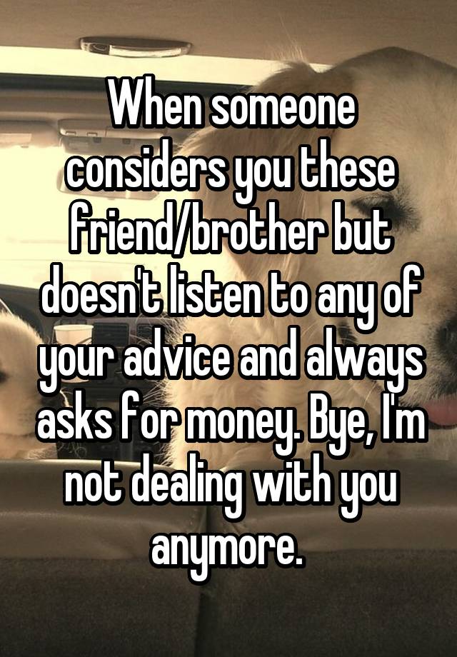 When someone considers you these friend/brother but doesn't listen to any of your advice and always asks for money. Bye, I'm not dealing with you anymore. 