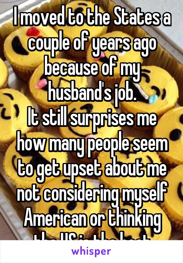 I moved to the States a couple of years ago because of my husband's job.
It still surprises me how many people seem to get upset about me not considering myself American or thinking the US is the best