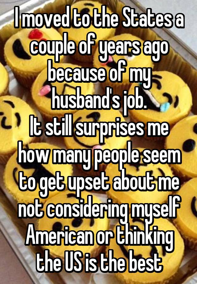 I moved to the States a couple of years ago because of my husband's job.
It still surprises me how many people seem to get upset about me not considering myself American or thinking the US is the best