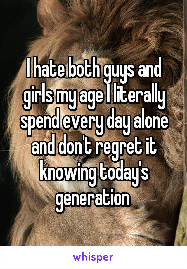 I hate both guys and girls my age I literally spend every day alone and don't regret it knowing today's generation 