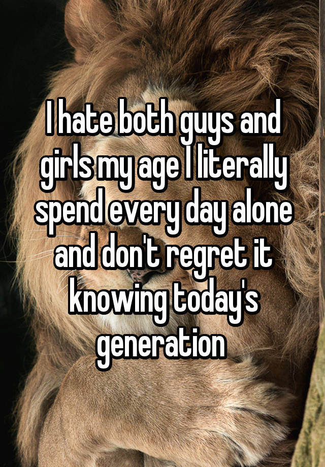 I hate both guys and girls my age I literally spend every day alone and don't regret it knowing today's generation 