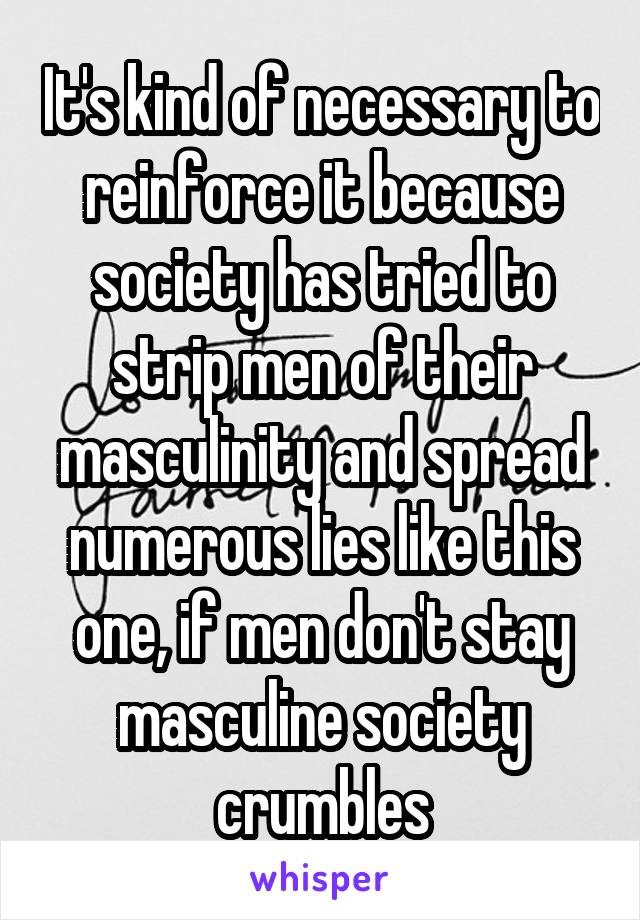 It's kind of necessary to reinforce it because society has tried to strip men of their masculinity and spread numerous lies like this one, if men don't stay masculine society crumbles