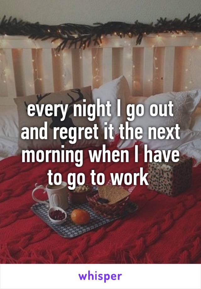 every night I go out and regret it the next morning when I have to go to work 