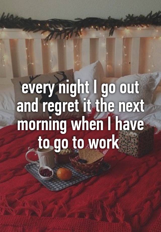 every night I go out and regret it the next morning when I have to go to work 