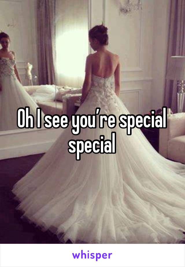 Oh I see you’re special special 