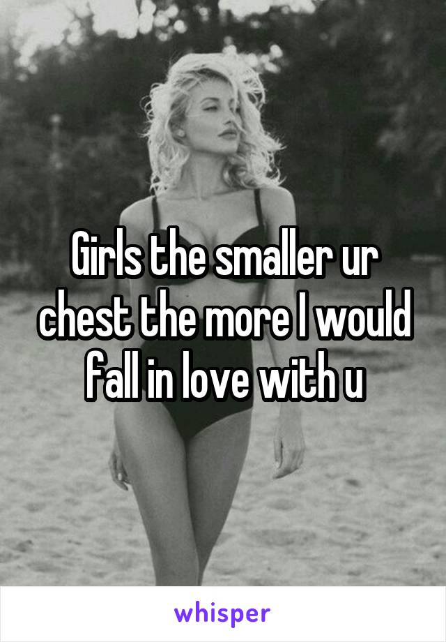 Girls the smaller ur chest the more I would fall in love with u