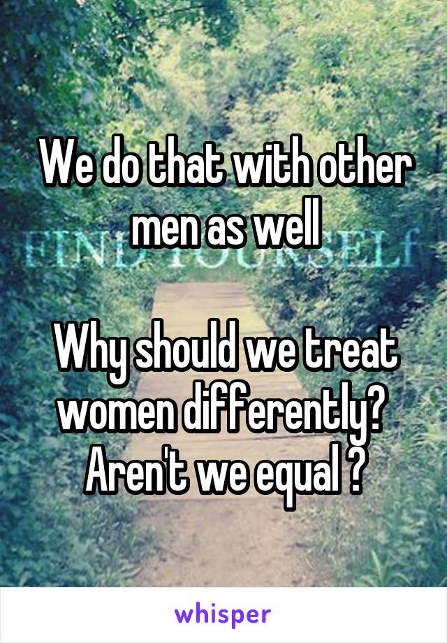 We do that with other men as well

Why should we treat women differently?  Aren't we equal ?