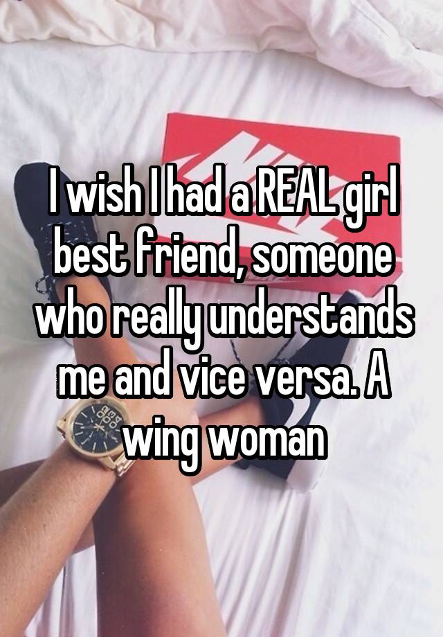 I wish I had a REAL girl best friend, someone who really understands me and vice versa. A wing woman