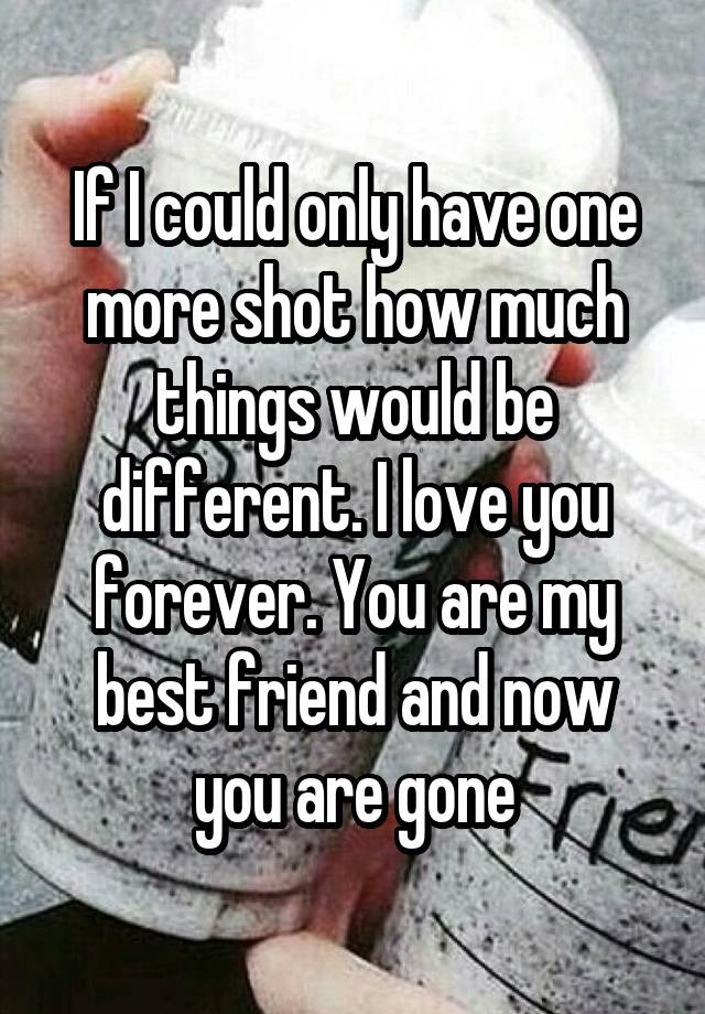 If I could only have one more shot how much things would be different. I love you forever. You are my best friend and now you are gone