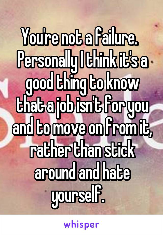 You're not a failure.   Personally I think it's a good thing to know that a job isn't for you and to move on from it, rather than stick around and hate yourself.   