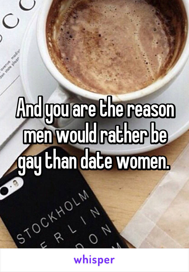 And you are the reason men would rather be gay than date women. 