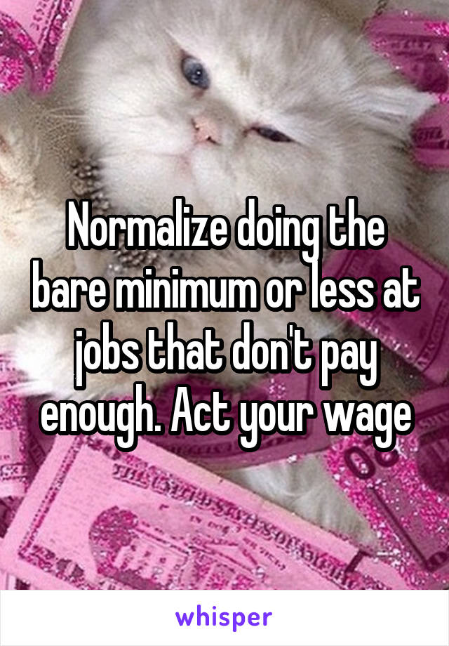 Normalize doing the bare minimum or less at jobs that don't pay enough. Act your wage