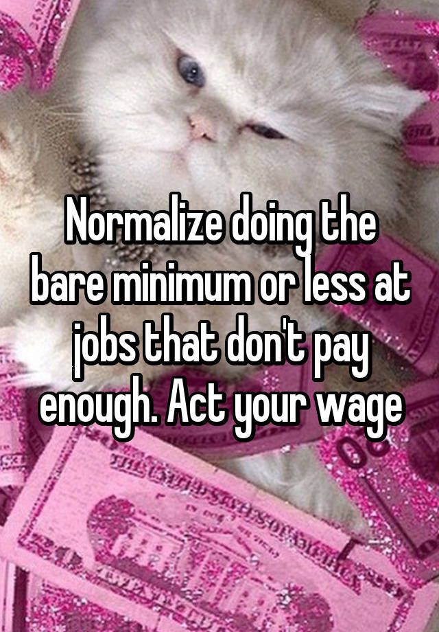 Normalize doing the bare minimum or less at jobs that don't pay enough. Act your wage