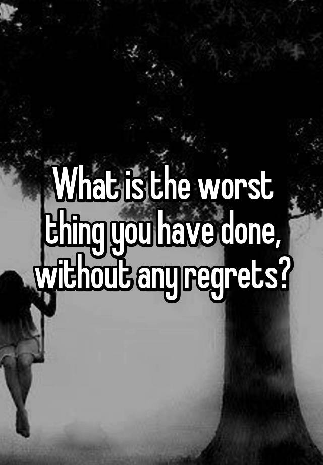 What is the worst thing you have done, without any regrets?