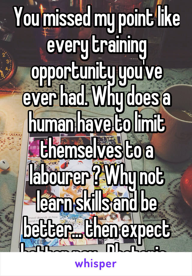 You missed my point like every training opportunity you've ever had. Why does a human have to limit themselves to a labourer ? Why not learn skills and be better... then expect better pay.  Rhetoric..