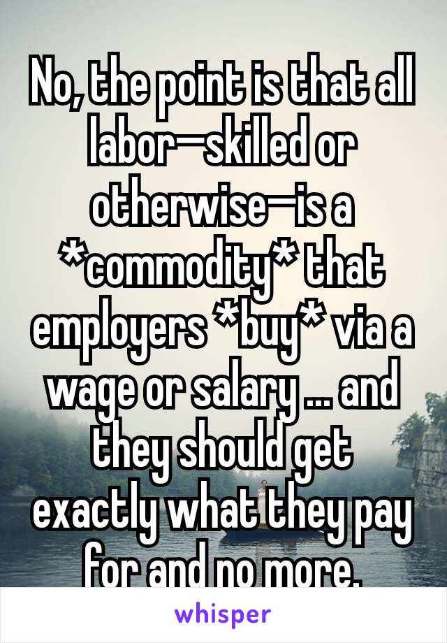 No, the point is that all labor—skilled or otherwise—is a *commodity* that employers *buy* via a wage or salary ... and they should get exactly what they pay for and no more.