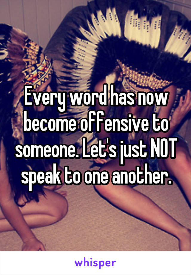 Every word has now become offensive to someone. Let's just NOT speak to one another.