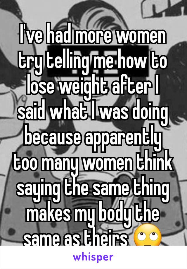 I've had more women try telling me how to lose weight after I said what I was doing because apparently too many women think saying the same thing makes my body the same as theirs 🙄