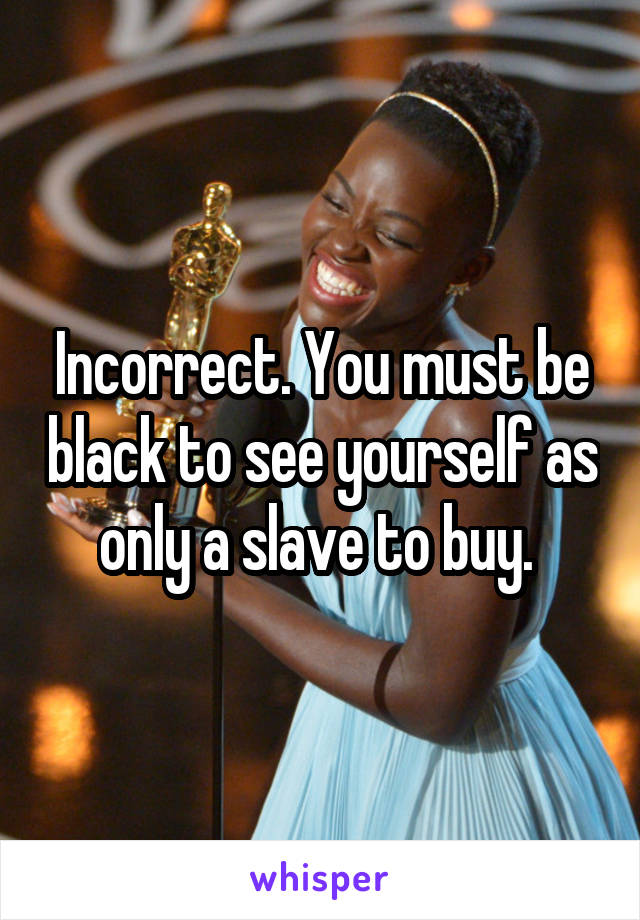 Incorrect. You must be black to see yourself as only a slave to buy. 