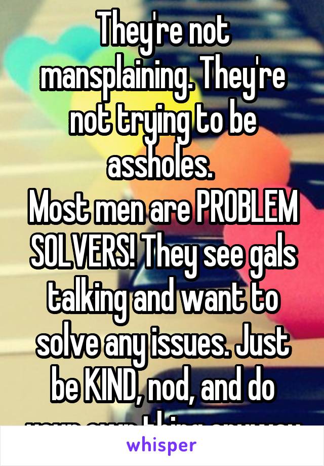 They're not mansplaining. They're not trying to be assholes. 
Most men are PROBLEM SOLVERS! They see gals talking and want to solve any issues. Just be KIND, nod, and do your own thing anyway