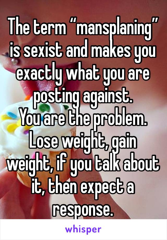 The term “mansplaning” is sexist and makes you exactly what you are posting against. 
You are the problem. Lose weight, gain weight, if you talk about it, then expect a response. 